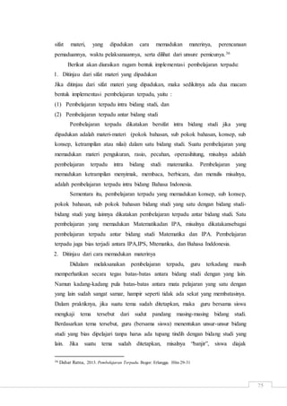 75
sifat materi, yang dipadukan cara memadukan materinya, perencanaan
pemaduannya, waktu pelaksanaannya, serta dilihat dari unsure pemicunya.36
Berikut akan diuraikan ragam bentuk implementasi pembelajaran terpadu:
1. Ditinjau dari sifat materi yang dipadukan
Jika ditinjau dari sifat materi yang dipadukan, maka sedikitnya ada dua macam
bentuk implementasi pembelajaran terpadu, yaitu :
(1) Pembelajaran terpadu intra bidang studi, dan
(2) Pembelajaran terpadu antar bidang studi
Pembelajaran terpadu dikatakan bersifat intra bidang studi jika yang
dipadukan adalah materi-materi (pokok bahasan, sub pokok bahasan, konsep, sub
konsep, ketrampilan atau nilai) dalam satu bidang studi. Suatu pembelajaran yang
memadukan materi pengukuran, rasio, pecahan, operasihitung, misalnya adalah
pembelajaran terpadu intra bidang studi matematika. Pembelajaran yang
memadukan ketrampilan menyimak, membaca, berbicara, dan menulis misalnya,
adalah pembelajaran terpadu intra bidang Bahasa Indonesia.
Sementara itu, pembelajaran terpadu yang memadukan konsep, sub konsep,
pokok bahasan, sub pokok bahasan bidang studi yang satu dengan bidang studi-
bidang studi yang lainnya dikatakan pembelajaran terpadu antar bidang studi. Satu
pembelajaran yang memadukan Matematikadan IPA, misalnya dikatakansebagai
pembelajaran terpadu antar bidang studi Matematika dan IPA. Pembelajaran
terpadu juga bias terjadi antara IPA,IPS, Mtematika, dan Bahasa Inddonesia.
2. Ditinjau dari cara memadukan materinya
Didalam melaksanakan pembelajaran terpadu, guru terkadang masih
memperhatikan secara tegas batas-batas antara bidang studi dengan yang lain.
Namun kadang-kadang pula batas-batas antara mata pelajaran yang satu dengan
yang lain sudah sangat samar, hampir seperti tidak ada sekat yang membatasinya.
Dalam praktiknya, jika suatu tema sudah ditetapkan, maka guru bersama siswa
mengkaji tema tersebut dari sudut pandang masing-masing bidang studi.
Berdasarkan tema tersebut, guru (bersama siswa) menentukan unsur-unsur bidang
studi yang bias dipelajari tanpa harus ada tupang tindih dengan bidang studi yang
lain. Jika suatu tema sudah ditetapkan, misalnya “banjir”, siswa diajak
36 Dahar Ratna, 2013. Pembelajaran Terpadu. Bogor: Erlangga. Hlm 29-31
 