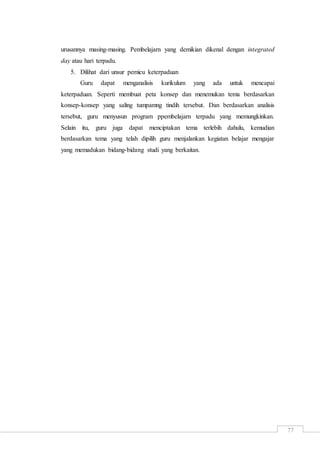 77
urusannya masing-masing. Pembelajarn yang demikian dikenal dengan integrated
day atau hari terpadu.
5. Dilihat dari unsur pemicu keterpaduan
Guru dapat menganalisis kurikulum yang ada untuk mencapai
keterpaduan. Seperti membuat peta konsep dan menemukan tema berdasarkan
konsep-konsep yang saling tumpamng tindih tersebut. Dan berdasarkan analisis
tersebut, guru menyusun program ppembelajarn terpadu yang memungkinkan.
Selain itu, guru juga dapat menciptakan tema terlebih dahulu, kemudian
berdasarkan tema yang telah dipilih guru menjalankan kegiatan belajar mengajar
yang memadukan bidang-bidang studi yang berkaitan.
 