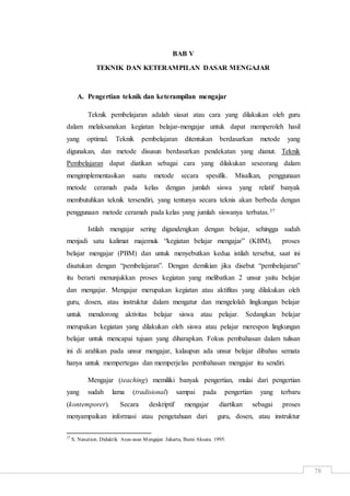 78
BAB V
TEKNIK DAN KETERAMPILAN DASAR MENGAJAR
A. Pengertian teknik dan keterampilan mengajar
Teknik pembelajaran adalah siasat atau cara yang dilakukan oleh guru
dalam melaksanakan kegiatan belajar-mengajar untuk dapat memperoleh hasil
yang optimal. Teknik pembelajaran ditentukan berdasarkan metode yang
digunakan, dan metode disusun berdasarkan pendekatan yang dianut. Teknik
Pembelajaran dapat diatikan sebagai cara yang dilakukan seseorang dalam
mengimplementasikan suatu metode secara spesifik. Misalkan, penggunaan
metode ceramah pada kelas dengan jumlah siswa yang relatif banyak
membutuhkan teknik tersendiri, yang tentunya secara teknis akan berbeda dengan
penggunaan metode ceramah pada kelas yang jumlah siswanya terbatas.37
Istilah mengajar sering digandengkan dengan belajar, sehingga sudah
menjadi satu kalimat majemuk “kegiatan belajar mengajar” (KBM), proses
belajar mengajar (PBM) dan untuk menyebutkan kedua istilah tersebut, saat ini
disatukan dengan “pembelajaran”. Dengan demikian jika disebut “pembelajaran”
itu berarti menunjukkan proses kegiatan yang melibatkan 2 unsur yaitu belajar
dan mengajar. Mengajar merupakan kegiatan atau aktifitas yang dilakukan oleh
guru, dosen, atau instruktur dalam mengatur dan mengelolah lingkungan belajar
untuk mendorong aktivitas belajar siswa atau pelajar. Sedangkan belajar
merupakan kegiatan yang dilakukan oleh siswa atau pelajar merespon lingkungan
belajar untuk mencapai tujuan yang diharapkan. Fokus pembahasan dalam tulisan
ini di arahkan pada unsur mengajar, kalaupun ada unsur belajar dibahas semata
hanya untuk mempertegas dan memperjelas pembahasan mengajar itu sendiri.
Mengajar (teaching) memiliki banyak pengertian, mulai dari pengertian
yang sudah lama (tradisional) sampai pada pengertian yang terbaru
(kontemporer). Secara deskriptif mengajar diartikan sebagai proses
menyampaikan informasi atau pengetahuan dari guru, dosen, atau instruktur
37
S. Nasution. Didaktik Asas-asas Mengajar. Jakarta, Bumi Aksara. 1995.
 