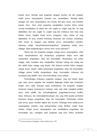 79
kepada siswa. Merujuk pada pengertian mengajar tersebut, inti dari mengajar
adalah proses menyampaikan (transfer) atau memindahkan. Memang dalam
mengajar ada unsur menyampaikan atau transfer dari guru, dosen, atau instruktur
kepada siswa. Akan tetapi pengertian memindahkan tersebut bukan seperti
seorang memindahkan air minum dari satu cangkir ke cangkir yang lain. Air yang
dipindahkan dari satu cangkir ke cangkir yang lain volumenya akan tetap sama
bahkan karena mungkin terjadi proses penguapan, maka volume air yang
dipindahkan itu akan semakin berkurang (menyusut) dari keadaan sebelumnya.
Oleh karena itu mengajar yang diartikan proses menyampaikan (transfer),
maknanya adalah “menyebarluaskan/memperkaya” pengalaman belajar siswa
sehingga dapat mengembangkan potensi siswa secara maksimal.38
Makna lain dari pengertian mengajar sebagai proses menyampaikan, selain
upaya menyebarluaskan dan memperkaya pengalaman belajar siswa ialah
menanamkan pengetahuan, sikap dan keterampilan. Menanamkan satu pohon
mangga, maka kemudian akan menghasilkan beberapa cabang dan ranting dan
dari situlah keluar mangga yang banyak. Dari ilustraasi tersebut bahwa mengajar
sebagai proses transfer adalah menanamkan pengetahuan, sikap dan keterampilan,
sehingga potensi berfikir (pengetahuan), sikap, keterampilan, kebiasaan dan
kecakapan yang dimiliki siswa akan berkembang secara optimal.
Perkembangan berikutnya pengertian mengajar, yang kini banyak dianut
yaitu suatu proses mengatur dan mengelola lingkungan belajar agar berinteraksi
dengan siswa untuk mencapai tujuan pembelajaran. Inti pengertian mengajar
(tradisonal maupun kontemporer) keduanya sama yaitu untuk mengubah perilaku
siswa, yakni dimiliki dan terkembangkannya pengetahuan/wawasan berfikir,
sikap, kebiasaan, dan keterampilan/kecakapan atau yang lebih populer perubahan
berkenaan dengan: pengetahuan, sikap dan keterampilan. Perbedaanya terletak
pada proses upaya merubah tingkah laku tersebut. Pandangan lama melalui proses
menyampaikan (transfer) yang kadang-kadang sering diartikan sempit, hanya
terbatas sebagai proses menyampaikan atau memindahkan pengetahuan dan
keterampilan saja, sedangkan pada pengertian yang baru, bahwa perubahan
38 Amstrong. Supervisi Pengajaran, Jakarta, Rineka Cipta. 1992.
 