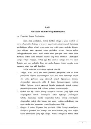 8
BAB I
Konsep dan Hakikat Strategi Pembelajaran
A. Pengertian Strategi Pembelajaran
Dalam dunia pendidikan, strategi diartikan sebagai a plan, method, or
series of activities designed to achieves a particular education goal. Jadi strategi
pembelajaran sebagai sebuah perencanaan yang berisi tentang rangkaian kegiatan
yang didesain untuk mencapai tujuan pendidikan tertentu. Adapun definisi
strategipembelajaran secara umum adalah suatu garis-garis besar haluan untuk
bertindak dalam usaha mencapai sasaran yang telah ditentukan. Dihubungkan
dengan belajar mengajar, strategi juga bisa diartikan sebagai pola-pola umum
kegiatan guru dan anakdidik dalam perwujudan kegiatan belajar mengajar untuk
mencapai tujuan yang telah digariskan.
Berikut pengertian pembelajaran menurut para ahli :
1. Sanjaya, Wina (2007) pola umum perbuatan guru-peserta didik di dalam
perwujudan kegiatan belajar-mengajar. Sifat pola umum maksudnya macam
dan urutan perbuatan yang dimaksud nampak dipergunakan dan/atau
dipercayakan guru-peserta didik di dalam bermacam-macam peristiwa
belajar. Sehingga strategi menunjuk kepada karakteristik abstrak rentetan
perbuatan guru-peserta didik di dalam peristiwa belajar-mengajar.
2. Gerlach dan Ely (1990): Strategi merupakan cara-cara yang dipilih untuk
menyampaikan metode pembelajaran dalam lingkungan pembelajaran
tertentu. Selanjutnya mereka menjabarkan bahwa strategi pembelajaran
dimaksudkan meliputi sifat, lingkup, dan urutan kegiatan pembelajaran yang
dapat memberikan pengalaman belajar kepada peserta didik.
3. Gropper di dalam Wiryawan dan Noorhadi (1998): Strategi pembelajaran
merupakan pemilihan atas berbagai jenis latihan tertentu yang sesuai dengan
tujuan pembelajaran yang ingin dicapai. Mereka menegaskan bahwa setiap
 