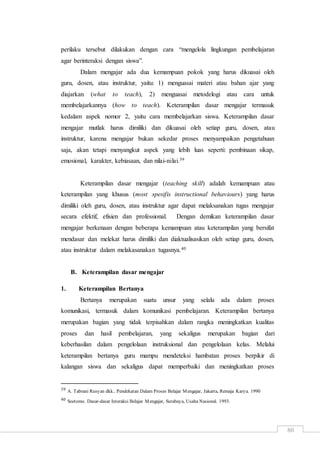 80
perilaku tersebut dilakukan dengan cara “mengelola lingkungan pembelajaran
agar berinteraksi dengan siswa”.
Dalam mengajar ada dua kemampuan pokok yang harus dikuasai oleh
guru, dosen, atau instruktur, yaitu: 1) menguasai materi atau bahan ajar yang
diajarkan (what to teach), 2) menguasai metodelogi atau cara untuk
membelajarkannya (how to teach). Keterampilan dasar mengajar termasuk
kedalam aspek nomor 2, yaitu cara membelajarkan siswa. Keterampilan dasar
mengajar mutlak harus dimiliki dan dikuasai oleh setiap guru, dosen, atau
instruktur, karena mengajar bukan sekedar proses menyampaikan pengetahuan
saja, akan tetapi menyangkut aspek yang lebih luas seperti: pembinaan sikap,
emosional, karakter, kebiasaan, dan nilai-nilai.39
Keterampilan dasar mengajar (teaching skill) adalah kemampuan atau
keterampilan yang khusus (most spesifis instructional behaviours) yang harus
dimiliki oleh guru, dosen, atau instruktur agar dapat melaksanakan tugas mengajar
secara efektif, efisien dan professional. Dengan demikan keterampilan dasar
mengajar berkenaan dengan beberapa kemampuan atau keterampilan yang bersifat
mendasar dan melekat harus dimiliki dan diaktualisasikan oleh setiap guru, dosen,
atau instruktur dalam melakasanakan tugasnya.40
B. Keterampilan dasar mengajar
1. Keterampilan Bertanya
Bertanya merupakan suatu unsur yang selalu ada dalam proses
komunikasi, termasuk dalam komunikasi pembelajaran. Keterampilan bertanya
merupakan bagian yang tidak terpisahkan dalam rangka meningkatkan kualitas
proses dan hasil pembelajaran, yang sekaligus merupakan bagian dari
keberhasilan dalam pengelolaan instruksional dan pengelolaan kelas. Melalui
keterampilan bertanya guru mampu mendeteksi hambatan proses berpikir di
kalangan siswa dan sekaligus dapat memperbaiki dan meningkatkan proses
39 A. Tabrani Rusyan dkk.. Pendekatan Dalam Proses Belajar Mengajar, Jakarta, Remaja Karya. 1990
40 Soetomo. Dasar-dasar Interaksi Belajar Mengajar, Surabaya, Usaha Nasional. 1993.
 