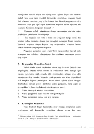 82
meningkatkan motivasi belajar dan meningkatkan kegiatan belajar serta membina
tingkah laku siswa yang produktif. Ketrampilan memberikan penguatan terdiri
dari beberapa komponen yang perlu dipahami dan dikuasai penggunaannya oleh
mahasiswa calon guru agar dapat memberikan penguatan secara bijaksana dan
sistematis. Komponen-komponen itu adalah : 41
Penguatan verbal : diungkapkan dengan menggunakan kata-kata pujian,
penghargaan, persetujuan dan sebagainya.
Dan penguatan non-verbal : terdiri dari penguatan berupa mimik dan
gerakan badan, penguatan dengan cara mendekati, penguatan dengan sentuhan
(contact), penguatan dengan kegiatan yang menyenangkan, penguatan berupa
simbol atau benda dan penguatan tak penuh.
Penggunaan penguatan secara evektif harus memperhatikan tiga hal, yaitu
kehangatan dan evektifitas, kebermaknaan, dan menghindari penggunaan respons
yang negatif.
3. Keterampilan Mengadakan Variasi
Variasi stimulus adalah memberikan respon yang bervariasi (berbeda atau
berganti-ganti). Melalui variasi stimulus ini dimaksudkan untuk menjaga agar
suasana pembelajaran selalu menarik, tidak membosankan, sehingga siswa selalu
menunjukkan sikap antusias, bergairah, penuh perhatian, dan selalu berpartisipasi
aktif mengikuti kegiatan pembelajaran. Variasi dalam kegiatan belajar mengajar
dimaksudkan sebagai proses perubahan dalam pengajaran, yang dapat di
kelompokkan ke dalam tiga kelompok atau komponen, yaitu :
1. Variasi dalam pola interaksi pembelajaran.
2. Variasi penggunaan media atau alat bantu pembelajaran.
3. Variasi penggunaan metode serta gaya mengajar.
4. Keterampilan Menjelaskan
Yang dimaksud dengan keterampilan dasar mengajar menjelaskan dalam
pembelajaran ialah keterampilan menyajikan informasi secara lisan yang
41 Sukirman, Dadang. 2010. Keterampilan Dasar Mengajar. Pasca sarjana UPIStrategi pembelajaran
fisikaBAHAN06 Keterampilan Dasar Gurumakalah ket das mengajar
 