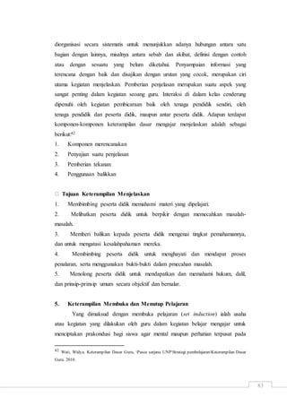 83
diorganisasi secara sistematis untuk menunjukkan adanya hubungan antara satu
bagian dengan lainnya, misalnya antara sebab dan akibat, definisi dengan contoh
atau dengan sesuatu yang belum diketahui. Penyampaian informasi yang
terencana dengan baik dan disajikan dengan urutan yang cocok, merupakan ciri
utama kegiatan menjelaskan. Pemberian penjelasan merupakan suatu aspek yang
sangat penting dalam kegiatan seoang guru. Interaksi di dalam kelas cenderung
dipenuhi oleh kegiatan pembicaraan baik oleh tenaga pendidik sendiri, oleh
tenaga pendidik dan peserta didik, maupun antar peserta didik. Adapun terdapat
komponen-komponen keterampilan dasar mengajar menjelaskan adalah sebagai
berikut:42
1. Komponen merencanakan
2. Penyajian suatu penjelasan
3. Pemberian tekanan
4. Penggunaan balikkan
Tujuan Keterampilan Menjelaskan
1. Membimbing peserta didik memahami materi yang dipelajari.
2. Melibatkan peserta didik untuk berpikir dengan memecahkan masalah-
masalah.
3. Memberi balikan kepada peserta didik mengenai tingkat pemahamannya,
dan untuk mengatasi kesalahpahaman mereka.
4. Membimbing peserta didik untuk menghayati dan mendapat proses
penalaran, serta menggunakan bukti-bukti dalam pmecahan masalah.
5. Menolong peserta didik untuk mendapatkan dan memahami hukum, dalil,
dan prinsip-prinsip umum secara objektif dan bernalar.
5. Keterampilan Membuka dan Menutup Pelajaran
Yang dimaksud dengan membuka pelajaran (set induction) ialah usaha
atau kegiatan yang dilakukan oleh guru dalam kegiatan belajar mengajar untuk
menciptakan prakondusi bagi siswa agar mental maupun perhatian terpusat pada
42 Wati, Widya. Keterampilan Dasar Guru, Pasca sarjana UNPStrategi pembelajaranKaterampilan Dasar
Guru. 2010.
 