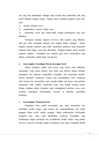 84
apa yang akan dipelajarinya sehingga usaha tersebut akan memberikan efek yang
positif terhadap kegiatan belajar. Adapun tujuan membuka pelajaran antara lain,
yaitu :
1) menarik perhatian siswa;
2) menumbuhkan motivasi belajar siswa;
3) memberikan acuan atau rambu-rambu tentang pembelajaran yang akan
dilakukan.
Sedangkan menutup pelajaran (closure) ialah kegiatan yang dilakukan
oleh guru untuk mengakhiri pelajaran atau kegiatan belajar mengajar. Tujuan
kegiatan menutup pelajaran yaitu untuk memberikan gambaran yang menyeluruh
mengenai hasil belajar yang telah dikuasainya. Kegiatan-kegiatan dalam menutup
pelajaran misalnya : merangkum atau membuat garis besar permasalahan yang
dibahas, memberikan tindak lanjut, dan lain-lain.
6. Keterampilan Memimpin Diskusi Kelompok Kecil
Diskusi kelompok adalah suatu proses yang teratur yang melibatkan
sekelompok orang dalam interaksi tatap muka yang informal dengan berbagai
pengalaman atau informasi, pengambilan kesimpulan, atau pemecahan masalah.
Diskusi kelompok merupakan strategi yang memungkinkan siswa menguasai
suatu konsep atau memecahkan suatu masalah melalui satu proses yang memberi
kesempatan untuk berpikir, berinteraksi sosial, serta berlatih bersikap positif.
Dengan demikian diskusi kelompok dapat meningkatkan kreativitas siswa, serta
membina kemampuan berkomunikasi termasuk di dalamnya ketrampilan
berbahasa.
7. Keterampilan Mengelola Kelas
Pengelolaan kelas adalah keterampilan guru untuk menciptakan dan
memelihara kondisi belajar yang optimal dan mengembalikannya bila terjadi
gangguan dalam proses belajar mengajar. Dalam melaksanakan keterampilan
mengelola kelas maka perlu diperhatikan komponen ketrampilan yang
berhubungan dengan penciptaan dan pemeliharaan kondisi belajar yang optimal
(bersifat prefentif) berkaitan dengan kemampuan guru dalam mengambil inisiatif
 