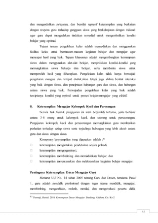 85
dan mengendalikan pelajaran, dan bersifat represif keterampilan yang berkaitan
dengan respons guru terhadap gangguan siswa yang berkelanjutan dengan maksud
agar guru dapat mengadakan tindakan remedial untuk mengembalikan kondisi
belajar yang optimal.
Tujuan umum pengelolaan kelas adalah menyediakan dan menggunakan
fasilitas kelas untuk bermacam-macam kegiatan belajar dan mengajar agar
mencapai hasil yang baik. Tujuan khususnya adalah mengembangkan kemampuan
siswa dalam menggunakan alat-alat belajar, menyediakan kondisi-kondisi yang
memungkinkan siswa bekerja dan belajar, serta membantu siswa untuk
memperoleh hasil yang diharapkan. Pengelolaan kelas tidak hanya berwujud
pengaturan ruangan dan tempat duduk,akan tetapi juga dalam bentuk interaksi
yang baik dengan siswa, dan penciptaan hubungan guru dan siswa, dan hubungan
antara siswa yang baik. Perwujudan pengelolaan kelas yang baik adalah
terciptanya kondisi yang optimal untuk proses belajar-mengajar yang efektif.
8. Keterampilan Mengajar Kelompok Kecil dan Perorangan
Secara fisik bentuk pengajaran ini ialah berjumlah terbatas, yaitu berkisar
antara 3-8 orang untuk kelompok kecil, dan seorang untuk perseorangan.
Pengajaran kelompok kecil dan perseorangan memungkinkan guru memberikan
perhatian terhadap setiap siswa serta terjadinya hubungan yang lebih akrab antara
guru dan siswa dengan siswa.
Komponen keterampilan yang digunakan adalah :43
keterampilan mengadakan pendekatan secara pribadi,
keterampilan mengorganisasi,
keterampilan membimbing dan memudahkan belajar, dan
keterampilan merencanakan dan melaksanakan kegiatan belajar mengajar.
Pentingnya Keterampilan Dasar Mengajar Guru
Menurut UU No. 14 tahun 2005 tentang Guru dan Dosen, terutama Pasal
1, guru adalah pendidik profesional dengan tugas utama mendidik, mengajar,
membimbing, mengarahkan, melatih, menilai, dan mengevaluasi peserta didik
43 Darmaji, Hamid. 2010. Kemampuan Dasar Mengajar. Bandung: Alfabeta. Cet. Ke-2
 