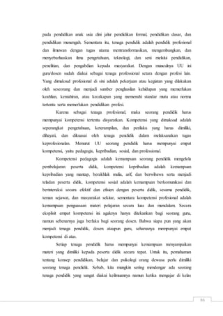 86
pada pendidikan anak usia dini jalur pendidikan formal, pendidikan dasar, dan
pendidikan menengah. Sementara itu, tenaga pendidik adalah pendidik profesional
dan ilmuwan dengan tugas utama mentransformasikan, mengembangkan, dan
menyebarluaskan ilmu pengetahuan, teknologi, dan seni melalui pendidikan,
penelitian, dan pengabdian kepada masyarakat. Dengan munculnya UU ini
guru/dosen sudah diakui sebagai tenaga professional setara dengan profesi lain.
Yang dimaksud profesional di sini adalah pekerjaan atau kegiatan yang dilakukan
oleh seseorang dan menjadi sumber penghasilan kehidupan yang memerlukan
keahlian, kemahiran, atau kecakapan yang memenuhi standar mutu atau norma
tertentu serta memerlukan pendidikan profesi.
Karena sebagai tenaga profesional, maka seorang pendidik harus
mempunyai kompetensi tertentu disyaratkan. Kompetensi yang dimaksud adalah
seperangkat pengetahuan, keterampilan, dan perilaku yang harus dimiliki,
dihayati, dan dikuasai oleh tenaga pendidik dalam melaksanakan tugas
keprofesionalan. Menurut UU seorang pendidik harus mempunyai empat
kompetensi, yaitu pedagogis, kepribadian, sosial, dan professional.
Kompetensi pedagogis adalah kemampuan seorang pendidik mengelola
pembelajaran peserta didik, kompetensi kepribadian adalah kemampuan
kepribadian yang mantap, berakhlak mulia, arif, dan berwibawa serta menjadi
teladan peserta didik, kompetensi sosial adalah kemampuan berkomunikasi dan
berinteraksi secara efektif dan efisien dengan peserta didik, sesama pendidik,
teman sejawat, dan masyarakat sekitar, sementara kompetensi profesional adalah
kemampuan penguasaan materi pelajaran secara luas dan mendalam. Secara
eksplisit empat kompetensi ini agaknya hanya ditekankan bagi seorang guru,
namun sebenarnya juga berlaku bagi seorang dosen. Bahwa siapa pun yang akan
menjadi tenaga pendidik, dosen ataupun guru, seharusnya mempunyai empat
kompetensi di atas.
Setiap tenaga pendidik harus mempunyai kemampuan menyampaikan
materi yang dimiliki kepada peserta didik secara tepat. Untuk itu, pemahaman
tentang konsep pendidikan, belajar dan psikologi orang dewasa perlu dimiliki
seorang tenaga pendidik. Sebab, kita mungkin sering mendengar ada seorang
tenaga pendidik yang sangat diakui keilmuannya namun ketika mengajar di kelas
 