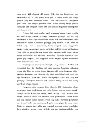 87
sama sekali tidak dipahami oleh peserta didik. Ada dua kemungkinan yang
menyebabkan hal ini, yaitu peserta didik yang di bawah standar atau tenaga
pendidik yang tidak memahami audiens. Dalam ilmu pendidikan, kemungkinan
yang kedua lebih menjadi penyebab utama. Bahwa seorang tenaga pendidik
seharusnya lebih mengenal peserta didik dan tahu cara bagaimana menyampaikan
materi secara tepat.
Bertolak dari kasus tersebut, sudah seharusnya seorang tenaga pendidik
dan calon tenaga pendidik mempunyai kemampuan pedagogis agar apa yang
disampaikan di kelas dapat dipahami oleh peserta didik yang pada akhirnya dapat
mencerahkan mereka. Kemampuan pedagogis yang dimaksud di sini antara lain
terkait dengan metode pembelajaran, teknik mengelola kelas, menggunakan
media, teknik mengevaluasi sampai melakukan refleksi proses pembelajaran.
Yang perlu kita pahami bersama adalah bahwa mengajar adalah bukan sekedar
proses penyampaian atau penerusan pengetahuan. Mengajar merupakan suatu
proses yang kompleks, yaitu penggunaan secara `integratif sejumlah keterampilan
untuk menyampaikan pesan.
Pengintegrasian keterampilan-keterampilan yang dimaksud dilandasi oleh
seperangkat teori dan diarahkan oleh suatu wawasan. Sedangkan aplikasinya
secara unik dalam arti secara simultan dipengarhi oleh semua komponen belajar-
mengajar. Komponen yang dimaksud yaitu tujuan yang ingin dicapai, pesan yang
ingin disampaikan, subjek didik, fasilitas dan lingkungan belajar, serta yang tidak
pentingnya keterampilan, kebiasaan serta wawasan tentang diri dan misi seorang
guru/dosen sebagai pendidik.
Kompetensi dasar mengajar dalam tulisan ini lebih dimaksudkan sebagai
pengetahuan dasar pembelajaran yang perlu dipahami seorang tenaga pendidik.
Sebagai sebuah kemampuan minimal, maka seorang tenaga pendidik harus
mampu melakukan inovasi dan kreatifitas dalam pembelajaran. Terlebih bahwa
jika yang dihadapi adalah manusia dewasa yang sudah mempunyai pengetahuan
dan kemandirian berpikir meskipun masih perlu pendampingan dan mitra belajar.
Untuk itu, semangat terus belajar dan menambah wawasan tentang kependidikan
harus dilakukan seorang tenaga pendidik, apa pun pelajaran/matakuliah yang
 
