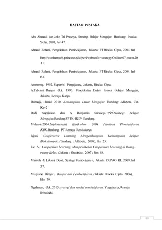89
DAFTAR PUSTAKA
Abu Ahmadi dan Joko Tri Prasetya, Strategi Belajar Mengajar, Bandung: Pusaka
Setia, 2003, hal 47.
Ahmad Rohani, Pengelolaan Pembelajaran, Jakarta: PT Rineka Cipta, 2004, hal
http://wordnetweb.princeto.edu/perl/webwn?s=strategy.Online,07,maret,20
11.
Ahmad Rohani, Pengelolaan Pembelajaran, Jakarta: PT Rineka Cipta, 2004, hal
63.
Amstrong. 1992. Supervisi Pengajaran, Jakarta, Rineka Cipta.
A.Tabrani Rusyan dkk. 1990. Pendekatan Dalam Proses Belajar Mengajar,
Jakarta, Remaja Karya.
Darmaji, Hamid. 2010. Kemampuan Dasar Mengajar. Bandung: Alfabeta. Cet.
Ke-2
Dedi Supriawan dan A Benyamin Surasega.1999.Strategi Belajar
Mengajar.Bandung:FPTK-IKIP Bandung.
Mulyasa.2004.Implementasi Kurikulum 2004 Panduan Pembelajaran
KBK.Bandung; PT.Remaja Rosdakarya
Isjoni, Cooperative Learning Mengembangkan Kemampuan Belajar
Berkelompok, (Bandung : Alfabeta, 2009), hlm 25.
Lie, A, Cooperative Learning, Mempraktekan Cooperative Learning di Ruang-
ruang Kelas. (Jakarta : Grasindo, 2007), hlm 68.
Masitoh & Laksmi Dewi, Strategi Pembelajaran, Jakarta: DEPAG RI, 2009, hal
37.
Mudjiono Dimyati, Belajar dan Pembelajaran, (Jakarta: Rineka Cipta, 2006),
hlm 79.
Ngalimun, dkk..2015.strategi dan model pembelajaran. Yogyakarta;Aswaja
Pressindo.
 