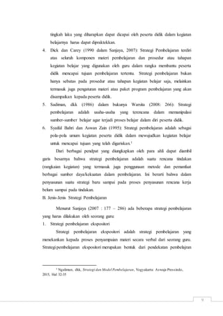 9
tingkah laku yang diharapkan dapat dicapai oleh peserta didik dalam kegiatan
belajarnya harus dapat dipraktekkan.
4. Dick dan Carey (1990 dalam Sanjaya, 2007): Strategi Pembelajaran terdiri
atas seluruh komponen materi pembelajaran dan prosedur atau tahapan
kegiatan belajar yang digunakan oleh guru dalam rangka membantu peserta
didik mencapai tujuan pembelajaran tertentu. Strategi pembelajaran bukan
hanya sebatas pada prosedur atau tahapan kegiatan belajar saja, melainkan
termasuk juga pengaturan materi atau paket program pembelajaran yang akan
disampaikan kepada peserta didik.
5. Sadiman, dkk (1986) dalam bukunya Warsita (2008: 266): Strategi
pembelajaran adalah usaha-usaha yang terencana dalam memanipulasi
sumber-sumber belajar agar terjadi proses belajar dalam diri peserta didik.
6. Syaiful Bahri dan Aswan Zain (1995): Strategi pembelajaran adalah sebagai
pola-pola umum kegiatan peserta didik dalam mewujudkan kegiatan belajar
untuk mencapai tujuan yang telah digariskan.1
Dari berbagai pendpat yang diungkapkan oleh para ahli dapat diambil
garis besarnya bahwa strategi pembelajaran adalah suatu rencana tindakan
(rangkaian kegiatan) yang termasuk juga penggunaan metode dan pemanfaat
berbagai sumber daya/kekuatan dalam pembelajaran. Ini berarti bahwa dalam
penyusunan suatu strategi baru sampai pada proses penyusunan rencana kerja
belum sampai pada tindakan.
B. Jenis-Jenis Strategi Pembelajaran
Menurut Sanjaya (2007 : 177 – 286) ada beberapa strategi pembelajaran
yang harus dilakukan oleh seorang guru:
1. Strategi pembelajaran ekspositori
Strategi pembelajaran ekspositori adalah strategi pembelajaran yang
menekankan kepada proses penyampaian materi secara verbal dari seorang guru.
Strategi pembelajaran ekspositori merupakan bentuk dari pendekatan pembelajran
1 Ngalimun, dkk, Strategi dan Model Pembelajaran, Yogyakarta: Aswaja Pressindo,
2015, Hal 32-35
 