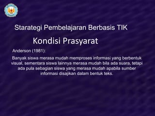 Starategi Pembelajaran Berbasis TIK

           Kondisi Prasyarat
Anderson (1981):
Banyak siswa merasa mudah memproses informasi yang berbentuk
visual, sementara siswa lainnya merasa mudah bila ada suara, tetapi
    ada pula sebagian siswa yang merasa mudah apabila sumber
               informasi disajikan dalam bentuk teks.
 