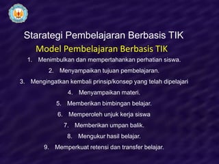Starategi Pembelajaran Berbasis TIK
   Model Pembelajaran Berbasis TIK
  1. Menimbulkan dan mempertahankan perhatian siswa.
          2. Menyampaikan tujuan pembelajaran.
3. Mengingatkan kembali prinsip/konsep yang telah dipelajari
                 4. Menyampaikan materi.
            5. Memberikan bimbingan belajar.
             6. Memperoleh unjuk kerja siswa
               7. Memberikan umpan balik.
                8. Mengukur hasil belajar.
        9. Memperkuat retensi dan transfer belajar.
 
