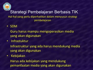 Starategi Pembelajaran Berbasis TIK
Hal-hal yang perlu diperhatikan dalam menyusun strategi
                      pembelajaran

• SDM
  Guru harus mampu mengoperasikan media
  yang akan digunakan
• Infrastuktur
  Infrastruktur yang ada harus mendukung media
  yang akan digunakan
• Kebijakan
  Harus ada kebijakan yang mendukung
  pemanfaatan media yang akan digunakan
 