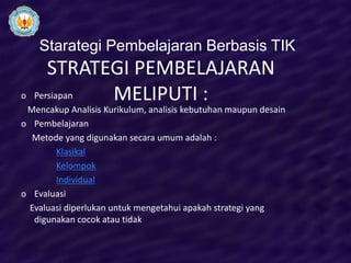 Starategi Pembelajaran Berbasis TIK
       STRATEGI PEMBELAJARAN
o   Persiapan MELIPUTI :
 Mencakup Analisis Kurikulum, analisis kebutuhan maupun desain
o Pembelajaran
  Metode yang digunakan secara umum adalah :
       Klasikal
       Kelompok
       Individual
o Evaluasi
 Evaluasi diperlukan untuk mengetahui apakah strategi yang
  digunakan cocok atau tidak
 