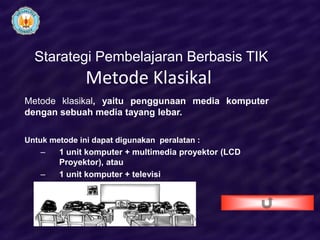 Starategi Pembelajaran Berbasis TIK
               Metode Klasikal
Metode klasikal, yaitu penggunaan media komputer
dengan sebuah media tayang lebar.

Untuk metode ini dapat digunakan peralatan :
    –   1 unit komputer + multimedia proyektor (LCD
        Proyektor), atau
    –   1 unit komputer + televisi
 