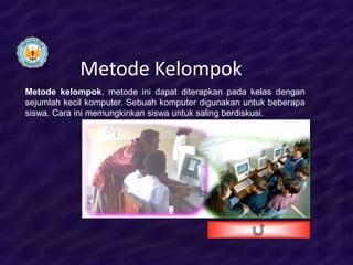 Metode Kelompok
Metode kelompok, metode ini dapat diterapkan pada kelas dengan
sejumlah kecil komputer. Sebuah komputer digunakan untuk beberapa
siswa. Cara ini memungkinkan siswa untuk saling berdiskusi.
 