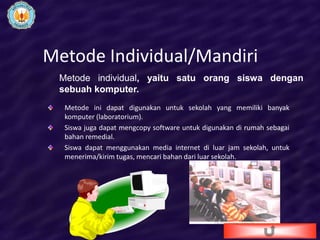 Metode Individual/Mandiri
 Metode individual, yaitu satu orang siswa dengan
 sebuah komputer.
  Metode ini dapat digunakan untuk sekolah yang memiliki banyak
  komputer (laboratorium).
  Siswa juga dapat mengcopy software untuk digunakan di rumah sebagai
  bahan remedial.
  Siswa dapat menggunakan media internet di luar jam sekolah, untuk
  menerima/kirim tugas, mencari bahan dari luar sekolah.
 