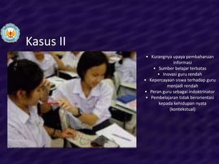 Kasus II
            • Kurangnya upaya pembaharuan
                        informasi
               • Sumber belajar terbatas
                 • Inovasi guru rendah
           • Kepercayaan siswa terhadap guru
                     menjadi rendah
           • Peran guru sebagai indoktrinator
            • Pembelajaran tidak berorientasi
                 kepada kehidupan nyata
                      (kontekstual)
 