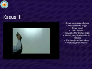 Kasus III
            • Siswa sebagai pembelajar
               • Motivasi siswa tinggi
                  • Siswa kreatif
                  • Guru inovatif
            • Siswa berfikir tingkat tinggi
            • Materi yang dipelajari lebih
                       realistis
             • Pembelajaran bermakna
              • Pembelajaran dinamis
 