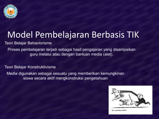 Model Pembelajaran Berbasis TIK
Teori Belajar Behaviorisme
 Proses pembelajaran terjadi sebagai hasil pengajaran yang disampaikan
           guru melalui atau dengan bantuan media (alat).


Teori Belajar Konstruktivisme
 Media digunakan sebagai sesuatu yang memberikan kemungkinan
          siswa secara aktif mengkonstruksi pengetahuan
 
