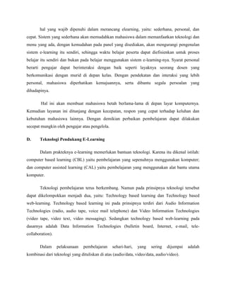 hal yang wajib dipenuhi dalam merancang elearning, yaitu: sederhana, personal, dan
cepat. Sistem yang sederhana akan memudahkan mahasiswa dalam memanfaatkan teknologi dan
menu yang ada, dengan kemudahan pada panel yang disediakan, akan mengurangi pengenalan
sistem e-learning itu sendiri, sehingga waktu belajar peserta dapat diefisienkan untuk proses
belajar itu sendiri dan bukan pada belajar menggunakan sistem e-learning-nya. Syarat personal
berarti pengajar dapat berinteraksi dengan baik seperti layaknya seorang dosen yang
berkomunikasi dengan murid di depan kelas. Dengan pendekatan dan interaksi yang lebih
personal, mahasiswa diperhatikan kemajuannya, serta dibantu segala persoalan yang
dihadapinya.
Hal ini akan membuat mahasiswa betah berlama-lama di depan layar komputernya.
Kemudian layanan ini ditunjang dengan kecepatan, respon yang cepat terhadap keluhan dan
kebutuhan mahasiswa lainnya. Dengan demikian perbaikan pembelajaran dapat dilakukan
secepat mungkin oleh pengajar atau pengelola.
D. Teknologi Pendukung E-Learning
Dalam prakteknya e-learning memerlukan bantuan teknologi. Karena itu dikenal istilah:
computer based learning (CBL) yaitu pembelajaran yang sepenuhnya menggunakan komputer;
dan computer assisted learning (CAL) yaitu pembelajaran yang menggunakan alat bantu utama
komputer.
Teknologi pembelajaran terus berkembang. Namun pada prinsipnya teknologi tersebut
dapat dikelompokkan menjadi dua, yaitu: Technology based learning dan Technology based
web-learning. Technology based learning ini pada prinsipnya terdiri dari Audio Information
Technologies (radio, audio tape, voice mail telephone) dan Video Information Technologies
(video tape, video text, video messaging). Sedangkan technology based web-learning pada
dasarnya adalah Data Information Technologies (bulletin board, Internet, e-mail, tele-
collaboration).
Dalam pelaksanaan pembelajaran sehari-hari, yang sering dijumpai adalah
kombinasi dari teknologi yang dituliskan di atas (audio/data, video/data, audio/video).
 