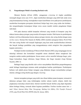 E. Pengembangan Model e-Learning (berbasis web)
Menurut Boulton &Trent (2008), penggunaan e-learning di tingkat pendidikan
menengah dengan siswa usia 14-16 , dapat memberikan dukungan yang lebih baik untuk siswa
yang kemampuannya kurang, meningkatkan respon keterlibatan siswa pada proses pembelajaran,
memberikan kesempatan percepatan (akselerasi) belajar bagi siswa yang cerdas dan berbakat ,
dan mengembangkan kemampuan belajar siswa secara mandiri melalui pengalaman belajar
individual.
Web pada dasarnya adalah kumpulan informasi yang tersedia di komputer yang bisa
diakses karena adanya jaringan yang tersedia di komputer tersebut. Oleh karena itu pembelajaran
berbasis web bisa dilaksanakan karena adanya jaringan internet, dan sering disebut dengan nama
on-line course. Herman Dwi Surjono & Maltby (2003) memberi penegasan bahwa World Wide
Web atau sering disebut web menjadi lingkungan yang kuat untuk mendistribusikan informasi
dan banyak lembaga pendidikan yang menggunakannya untuk mengirim ilmu pengetahuan
kepada stakeholders.
Pendapat tersebut mendukung O’Brien & Ruth Sharratt (2002) yang menganggap inovasi
teknologi informasi dan komunikasi mengubah aturan akademik dalam mengkreasi dan
mengirim sumber-sumber pembelajaran. Secara umum website memiliki beberapa fungsi, yaitu:
fungsi komunikasi, fungsi informasi, fungsi hiburan, dan fungsi transaksi (Asep Herman
Suyanto, 2006: 5).
Berbagai fungsi yang dimiliki oleh website menyebabkan fleksibilitas pengembangannya
untuk berbagai kepentingan terutama untuk peningkatan kualitas pembelajaran. Pembelajaran
berbasis web adalah proses belajar mengajar yang dilakukan dengan memanfaatkan jaringan
internet, sehingga sering disebut juga dengan e-learning.
Internet merupakan jaringan yang terdiri atas ribuan bahkan jutaan komputer, termasuk di
dalamnya jaringan lokal, yang terhubungkan melalui saluran (satelit, telepon, kabel) dan
jangkauanya mencakup seluruh dunia. Internet memiliki banyak fasilitas yang dapat digunakan
dalam berbagai bidang, termasuk dalam kegiatan pendidikan. Fasilitas tersebut antara lain: e-
mail, Telnet, Internet Relay Chat, Newsgroup, Mailing List (Milis), File Transfer Protocol
(FTP), atau World Wide Web (WWW) (Oos M. Anwas: 2003).
 