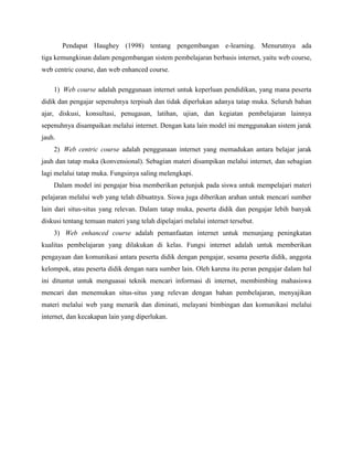 Pendapat Haughey (1998) tentang pengembangan e-learning. Menurutnya ada
tiga kemungkinan dalam pengembangan sistem pembelajaran berbasis internet, yaitu web course,
web centric course, dan web enhanced course.
1) Web course adalah penggunaan internet untuk keperluan pendidikan, yang mana peserta
didik dan pengajar sepenuhnya terpisah dan tidak diperlukan adanya tatap muka. Seluruh bahan
ajar, diskusi, konsultasi, penugasan, latihan, ujian, dan kegiatan pembelajaran lainnya
sepenuhnya disampaikan melalui internet. Dengan kata lain model ini menggunakan sistem jarak
jauh.
2) Web centric course adalah penggunaan internet yang memadukan antara belajar jarak
jauh dan tatap muka (konvensional). Sebagian materi disampikan melalui internet, dan sebagian
lagi melalui tatap muka. Fungsinya saling melengkapi.
Dalam model ini pengajar bisa memberikan petunjuk pada siswa untuk mempelajari materi
pelajaran melalui web yang telah dibuatnya. Siswa juga diberikan arahan untuk mencari sumber
lain dari situs-situs yang relevan. Dalam tatap muka, peserta didik dan pengajar lebih banyak
diskusi tentang temuan materi yang telah dipelajari melalui internet tersebut.
3) Web enhanced course adalah pemanfaatan internet untuk menunjang peningkatan
kualitas pembelajaran yang dilakukan di kelas. Fungsi internet adalah untuk memberikan
pengayaan dan komunikasi antara peserta didik dengan pengajar, sesama peserta didik, anggota
kelompok, atau peserta didik dengan nara sumber lain. Oleh karena itu peran pengajar dalam hal
ini dituntut untuk menguasai teknik mencari informasi di internet, membimbing mahasiswa
mencari dan menemukan situs-situs yang relevan dengan bahan pembelajaran, menyajikan
materi melalui web yang menarik dan diminati, melayani bimbingan dan komunikasi melalui
internet, dan kecakapan lain yang diperlukan.
 