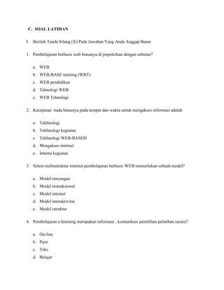 C. SOAL LATIHAN
I. Berilah Tanda Silang (X) Pada Jawaban Yang Anda Anggap Banar
1. Pembelajaran berbasis web biasanya di populerkan dengan sebutan?
a. WEB
b. WEB-BASE training (WBT)
c. WEB pendidikan
d. Tehnologi WEB
e. WEB Tehnologi
2. Kecepatan tiada batasnya pada tempat dan waktu untuk mengakses informasi adalah
a. Tekhnologi
b. Tekhnologi kegiatan
c. Tekhnologi WEB-BASED
d. Mengakses internet
e. Interne kegiatan
3. Selain insfrastruktur internet pembelajaran berbasis WEB memerlukan sebuah model?
a. Model rancangan
b. Model instruksional
c. Model internet
d. Model interaktivitas
e. Model istruktur
4. Pembelajaran e-learning merupakan informasi , komunikasi pemilihan pelatihan secara?
a. On-line
b. Pasti
c. Teks
d. Belajar
 