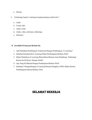 e. Internet
5. Technology based e- learning ini pada prinsipnya terdiri dari ?
a. Audio
b. Visual vidio
c. Audio visual
d. Audio, video, informasi, tekhnologi.
e. Informasi
II Jawablah Pertanyaan Berikut Ini.
1. Apa Perbedaan Pembelajaran Tradisional Dengan Pembelajaran E-Learning ?
2. Sebutkan Karakteristik E-Learning Dalam Pembelajaran Berbasis Web?
3. Dalam Prakteknya E-Learning Memerlukan Bantuan Atau Pendukung Tekhnologi
Karena Itu Di Kenal Dengan Istilah?
4. Apa Yang Di Maksud Dengan Pembeajaran Berbasis Web?
5. Sebutkan 3 Pemgembangan E-Learning Menurut Haughey (1998), Dalam System
Pembelajaran Internet Berbasis Web.
Selamat bekerja
 