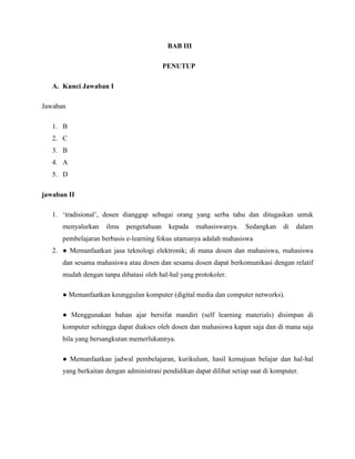 BAB III
PENUTUP
A. Kunci Jawaban I
Jawaban
1. B
2. C
3. B
4. A
5. D
jawaban II
1. ‘tradisional’, dosen dianggap sebagai orang yang serba tahu dan ditugaskan untuk
menyalurkan ilmu pengetahuan kepada mahasiswanya. Sedangkan di dalam
pembelajaran berbasis e-learning fokus utamanya adalah mahasiswa
2. ● Memanfaatkan jasa teknologi elektronik; di mana dosen dan mahasiswa, mahasiswa
dan sesama mahasiswa atau dosen dan sesama dosen dapat berkomunikasi dengan relatif
mudah dengan tanpa dibatasi oleh hal-hal yang protokoler.
● Memanfaatkan keunggulan komputer (digital media dan computer networks).
● Menggunakan bahan ajar bersifat mandiri (self learning materials) disimpan di
komputer sehingga dapat diakses oleh dosen dan mahasiswa kapan saja dan di mana saja
bila yang bersangkutan memerlukannya.
● Memanfaatkan jadwal pembelajaran, kurikulum, hasil kemajuan belajar dan hal-hal
yang berkaitan dengan administrasi pendidikan dapat dilihat setiap saat di komputer.
 