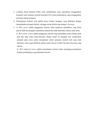 3. computer based learning (CBL) yaitu pembelajaran yang sepenuhnya menggunakan
komputer; dan computer assisted learning (CAL) yaitu pembelajaran yang menggunakan
alat bantu utama komputer.
4. Pembelajaran berbasis web adalah proses belajar mengajar yang dilakukan dengan
memanfaatkan jaringan internet, sehingga sering disebut juga dengan e-learning.
5. 1) Web course adalah penggunaan internet untuk keperluan pendidikan, yang mana
peserta didik dan pengajar sepenuhnya terpisah dan tidak diperlukan adanya tatap muka.
2) Web centric course adalah penggunaan internet yang memadukan antara belajar jarak
jauh dan tatap muka (konvensional). Dalam model ini pengajar bisa memberikan
petunjuk pada siswa untuk mempelajari materi pelajaran melalui web yang telah
dibuatnya. Siswa juga diberikan arahan untuk mencari sumber lain dari situs-situs yang
relevan.
3) Web enhanced course adalah pemanfaatan internet untuk menunjang peningkatan
kualitas pembelajaran yang dilakukan di kelas.
 