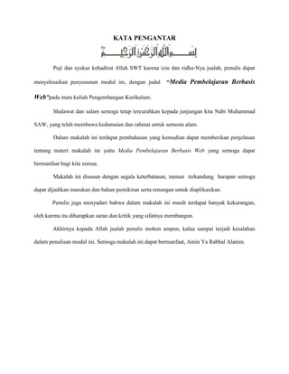KATA PENGANTAR
Puji dan syukur kehadirat Allah SWT karena izin dan ridha-Nya jualah, penulis dapat
menyelesaikan penyusunan modul ini, dengan judul “Media Pembelajaran Berbasis
Web”pada mata kuliah Pengembangan Kurikulum.
Shalawat dan salam semoga tetap tercurahkan kepada junjungan kita Nabi Muhammad
SAW, yang telah membawa kedamaian dan rahmat untuk semesta alam.
Dalam makalah ini terdapat pembahasan yang kemudian dapat memberikan penjelasan
tentang materi makalah ini yaitu Media Pembelajaran Berbasis Web yang semoga dapat
bermanfaat bagi kita semua.
Makalah ini disusun dengan segala keterbatasan, namun terkandung harapan semoga
dapat dijadikan masukan dan bahan pemikiran serta renungan untuk diaplikasikan.
Penulis juga menyadari bahwa dalam makalah ini masih terdapat banyak kekurangan,
oleh karena itu diharapkan saran dan kritik yang sifatnya membangun.
Akhirnya kepada Allah jualah penulis mohon ampun, kalau sampai terjadi kesalahan
dalam penulisan modul ini. Semoga makalah ini dapat bermanfaat, Amin Ya Rabbal Alamin.
 