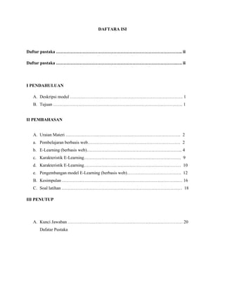 DAFTARA ISI
Daftar pustaka ………………………………………………………………………….. ii
Daftar pustaka ……………………………………………………………………….…. ii
I PENDAHULUAN
A. Deskripsi modul ………………………………………………………………….. 1
B. Tujuan ……………………………………………………………………………. 1
II PEMBAHASAN
A. Uraian Materi …………………………………………………………………… 2
a. Pembelajaran berbasis web……………………………………………………… 2
b. E-Learning (berbasis web)……………………………………………………….. 4
c. Karakteristik E-Learning………………………………………………………… 9
d. Karakteristik E-Learning………………………………………………………… 10
e. Pengembangan model E-Learning (berbasis web)………………………………. 12
B. Kesimpulan …………………………………………………………………….… 16
C. Soal latihan …………………………………………………………………….… 18
III PENUTUP
A. Kunci Jawaban …………………………………………………………………… 20
Dafatar Pustaka
 