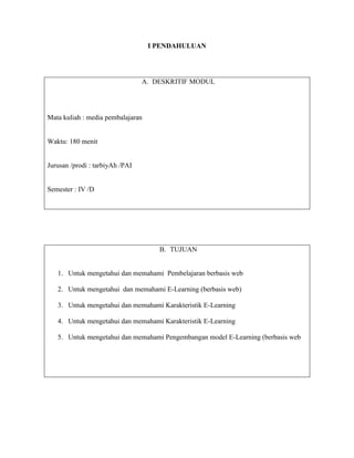 I PENDAHULUAN
A. DESKRITIF MODUL
Mata kuliah : media pembalajaran
Waktu: 180 menit
Jurusan /prodi : tarbiyAh /PAI
Semester : IV /D
B. TUJUAN
1. Untuk mengetahui dan memahami Pembelajaran berbasis web
2. Untuk mengetahui dan memahami E-Learning (berbasis web)
3. Untuk mengetahui dan memahami Karakteristik E-Learning
4. Untuk mengetahui dan memahami Karakteristik E-Learning
5. Untuk mengetahui dan memahami Pengembangan model E-Learning (berbasis web
 