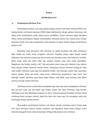 BAB II
PEMBAHASAAN
A. Pembelajaran Berbasis Web
Pembelajaran berbasis web yang populer dengan sebutan web-based training (WBT) atau
kadang disebut web-based education (WBE) dapat didefinisikan sebagai aplikasi teknoloogi web
dalam dunia pembelajaran untuk sebuah proses pendidikan. Secara sederhana dapat dikatakan
bahwa semua pembelajaran dengan memanfaatkan teknologi internet dan selama proses belajar
dirasakan terjadi oleh yang mengikutinya maka kegiatan itu dapat disebut sebagai pembelajaran
berbasis web.
Kemudian yang ditawarkan oleh teknologi ini adalah kecepatan dan tidak terbatasnya
pada tempat dan waktu untuk mrngakses informasi. Kegiatan belajar dapat dengan mudah
dilakukan oleh mahasiswa kapan saja dan di mana saja dirasakan aman oleh mahasiswa tersebut.
Batas ruang, jarak dan waktu tidak lagi menjadi masalah yang rumit untuk dipecahkan.
Bagaimana cara belajar melalui web? Ada persyartan utama yang perlu dipenuh yaitu adanya
akses dengan sumber informasi melalui interet. Selanjutnya adanya informasi tentang di mana
letak sumber informasi yang ingin kita dapatkan berada. Ada beberapa sumber data yang dapat
diakses dengan bebas dan gratis, tanpa proses administrasi pengaksesan yang rumit. Ada
beberapa sumber informasi yang hanya dapat diakses oleh pihak yang memang telah diberi
otorisasi pemilik sumber informasi.
Teknologi internet memberikan kemudahan bagi siapa saja untuk mendapatkan informasi
apa saja dari mana saja dan kapan saja dengan mudah dan cepat. Informasi yang tersedia
diberbagai pusat data diberbagai komputer di dunia. Selama komputer-komputer tersebut saling
terhubung dalam jaringan internet, dapat kita akses dari mana saja. Ini merupakan salah satu
keuntungan belajar melalui internet.
Mewujudkan pembelajaran berbasis web bukan sekedar meletakan materi belajar pada
web untuk kemudian diakses melalui komputer web digunakan bukan hanya sebagai media
alternatif pengganti kertas untuk menyimpan berbagai dokumentasi atau informasi.
 