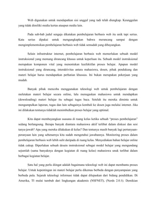 Web digunakan untuk mendapatkan sisi unggul yang tadi telah diungkap. Keunggulan
yang tidak dimiliki media kertas ataupun media lain.
Pada sub-bab judul sengaja dikatakan pembelajaran berbasis web itu unik tapi serius.
Kata serius dipakai untuk mengungkapkan bahwa merancang sampai dengan
mengimplementsikan pembelajaran berbasis web tidak semudah yang dibayangkan.
Selain infrastruktur internet, pembelajaran berbasis web memerlukan sebuah model
instruksional yang memang dirancang khusus untuk keperluan itu. Sebuah model instruksional
merupakan komponen vital yang menentukan keefektifan proses belajar. Apapun model
instruksional yang dirancang, interaktivitas antara mahasiswa, dosen, pihak pendukung dan
materi belajar harus mendapatkan perhatian khusuus. Ini bukan merupakan pekerjaan yang
mudah.
Banyak pihak mencoba menggunakan teknologi web untuk pembelajaran dengan
meletakan materi belajar secara online, lalu menugaskan mahasiswa untuk mendaptkan
(downloading) materi belajar itu sebagai tugas baca. Setelah itu mereka diminta untuk
mengumpulkan laporan, tugas dan lain sebagainya kembali ke dosen juga melalui internet. Jika
ini dilakukan tentunya tidaklah menimbulkan proses belajar yang optimal.
Kita dapat membayangkan suasana di ruang kelas ketika sebuah “proses pembelajaran”
sedang berlangsung. Berapa banyak diantara mahasiswa aktif terlibat dalam diskusi dan sesi
tanya-jawab? Apa yang mereka dilakukan di kelas? Dan tentunya masih banyak lagi pertanyaan-
peranyaan lain yang sebenarnya kita sudah mengetahui jawabannya. Monitoring proses dalam
pembelajaran berbasis web lebih sulit daripada di ruang kelas. Menyediakan bahan belajar online
tidak cukup. Diperlukan sebuah desain instruksional sebagai model belajar yang mengundang
sejumlah (sama banyaknya dengan kegiatan di ruang kelas) mahasiswa unuk terlibat dalam
berbagai kegiatan belajar.
Satu hal yang perlu diingat adalah bagaimana teknologi web ini dapat membantu proses
belajar. Untuk kepentingan ini materi belajar perlu dikemas berbeda dengan penyampaian yang
berbeda pula. Sejarah teknologi informasi tidak dapat dilepaskan dari bidang pendidikan. Di
Amerika, TI mulai tumbuh dari lingkungan akademis (NSFNET), (Nerds 2.0.1). Demikian
 