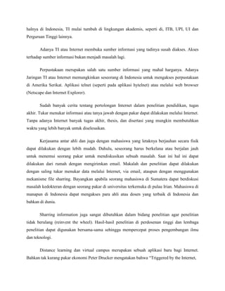 halnya di Indonesia, TI mulai tumbuh di lingkungan akademis, seperti di, ITB, UPI, UI dan
Perguruan Tinggi lainnya.
Adanya TI atau Internet membuka sumber informasi yang tadinya susah diakses. Akses
terhadap sumber informasi bukan menjadi masalah lagi.
Perpustakaan merupakan salah satu sumber informasi yang mahal harganya. Adanya
Jaringan TI atau Internet memungkinkan seseorang di Indonesia untuk mengakses perpustakaan
di Amerika Serikat. Aplikasi telnet (seperti pada aplikasi hytelnet) atau melalui web browser
(Netscape dan Internet Explorer).
Sudah banyak cerita tentang pertolongan Internet dalam penelitian pendidikan, tugas
akhir. Tukar menukar informasi atau tanya jawab dengan pakar dapat dilakukan melalui Internet.
Tanpa adanya Internet banyak tugas akhir, thesis, dan disertasi yang mungkin membutuhkan
waktu yang lebih banyak untuk diselesaikan.
Kerjasama antar ahli dan juga dengan mahasiswa yang letaknya berjauhan secara fisik
dapat dilakukan dengan lebih mudah. Dahulu, seseorang harus berkelana atau berjalan jauh
untuk menemui seorang pakar untuk mendiskusikan sebuah masalah. Saat ini hal ini dapat
dilakukan dari rumah dengan mengirimkan email. Makalah dan penelitian dapat dilakukan
dengan saling tukar menukar data melalui Internet, via email, ataupun dengan menggunakan
mekanisme file sharring. Bayangkan apabila seorang mahasiswa di Sumatera dapat berdiskusi
masalah kedokteran dengan seorang pakar di universitas terkemuka di pulau Irian. Mahasiswa di
manapun di Indonesia dapat mengakses para ahli atau dosen yang terbaik di Indonesia dan
bahkan di dunia.
Sharring information juga sangat dibutuhkan dalam bidang penelitian agar penelitian
tidak berulang (reinvent the wheel). Hasil-hasil penelitian di perdosenan tinggi dan lembaga
penelitian dapat digunakan bersama-sama sehingga mempercepat proses pengembangan ilmu
dan teknologi.
Distance learning dan virtual campus merupakan sebuah aplikasi baru bagi Internet.
Bahkan tak kurang pakar ekonomi Peter Drucker mengatakan bahwa “Triggered by the Internet,
 