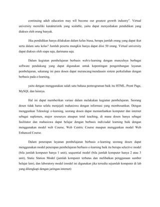 continuing adult education may wll become our greatest growth industry”. Virtual
university memiliki karakteristik yang scalable, yaitu dapat menyediakan pendidikan yang
diakses oleh orang banyak.
Jika pendidikan hanya dilakukan dalam kelas biasa, berapa jumlah orang yang dapat ikut
serta dalam satu kelas? Jumlah peserta mungkin hanya dapat diisi 50 orang. Virtual university
dapat diakses oleh siapa saja, darimana saja.
Dalam kegiatan pembelajaran berbasis web/e-learning dengan munculnya berbagai
software pendukung yang dapat digunakan untuk kepentingan pengembangan layanan
pembelajaran, sekarang ini para dosen dapat merancang/mendasain sistem perkuliahan dengan
berbasis pada e-learning,
yaitu dengan menggunakan salah satu bahasa pemrograman baik itu HTML, Pront Page,
MySQL dan lainnya.
Hal ini dapat memberikan variasi dalam melakukan kegiatan pembelajaran. Seorang
dosen tidak harus selalu menjejali mahasiswa dengan informasi yang membosankan. Dengan
menggunkan Teknologi e-learning, seorang dosen dapat memanfaatkan komputer dan internet
sebagai suplemen, major resources ataupun total teaching, di mana dosen hanya sebagai
fasilitator dan mahasiswa dapat belajar dengan berbasis indiviudal learning baik dengan
menggunakan model web Course, Web Centric Course maupun menggunkan model Web
Enhanced Course.
Dalam penerapan layanan pembelajaran berbasis e-learning seorang dosen dapat
menggunakan model penerapan pembelajaran berbasis e-learning baik itu berupa selective model
(bila jumlah komputer hanya 1 unit), sequential model (bila jumlah komputer hanya 2 atau 3
unit), Static Station Model (jumlah komputer terbatas dan melibatkan penggunaan sumber
belajar lain), dan laboratory model (model ini digunakan jika tersedia sejumlah komputer di lab
yang dilengkapi dengan jaringan internet)
 