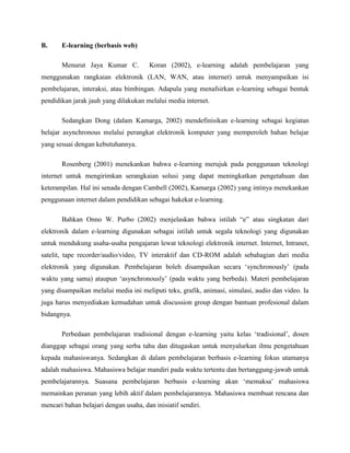 B. E-learning (berbasis web)
Menurut Jaya Kumar C. Koran (2002), e-learning adalah pembelajaran yang
menggunakan rangkaian elektronik (LAN, WAN, atau internet) untuk menyampaikan isi
pembelajaran, interaksi, atau bimbingan. Adapula yang menafsirkan e-learning sebagai bentuk
pendidikan jarak jauh yang dilakukan melalui media internet.
Sedangkan Dong (dalam Kamarga, 2002) mendefinisikan e-learning sebagai kegiatan
belajar asynchronous melalui perangkat elektronik komputer yang memperoleh bahan belajar
yang sesuai dengan kebutuhannya.
Rosenberg (2001) menekankan bahwa e-learning merujuk pada penggunaan teknologi
internet untuk mengirimkan serangkaian solusi yang dapat meningkatkan pengetahuan dan
keterampilan. Hal ini senada dengan Cambell (2002), Kamarga (2002) yang intinya menekankan
penggunaan internet dalam pendidikan sebagai hakekat e-learning.
Bahkan Onno W. Purbo (2002) menjelaskan bahwa istilah “e” atau singkatan dari
elektronik dalam e-learning digunakan sebagai istilah untuk segala teknologi yang digunakan
untuk mendukung usaha-usaha pengajaran lewat teknologi elektronik internet. Internet, Intranet,
satelit, tape recorder/audio/video, TV interaktif dan CD-ROM adalah sebahagian dari media
elektronik yang digunakan. Pembelajaran boleh disampaikan secara ‘synchronously’ (pada
waktu yang sama) ataupun ‘asynchronously’ (pada waktu yang berbeda). Materi pembelajaran
yang disampaikan melalui media ini meliputi teks, grafik, animasi, simulasi, audio dan video. Ia
juga harus menyediakan kemudahan untuk discussion group dengan bantuan profesional dalam
bidangnya.
Perbedaan pembelajaran tradisional dengan e-learning yaitu kelas ‘tradisional’, dosen
dianggap sebagai orang yang serba tahu dan ditugaskan untuk menyalurkan ilmu pengetahuan
kepada mahasiswanya. Sedangkan di dalam pembelajaran berbasis e-learning fokus utamanya
adalah mahasiswa. Mahasiswa belajar mandiri pada waktu tertentu dan bertanggung-jawab untuk
pembelajarannya. Suasana pembelajaran berbasis e-learning akan ‘memaksa’ mahasiswa
memainkan peranan yang lebih aktif dalam pembelajarannya. Mahasiswa membuat rencana dan
mencari bahan belajari dengan usaha, dan inisiatif sendiri.
 