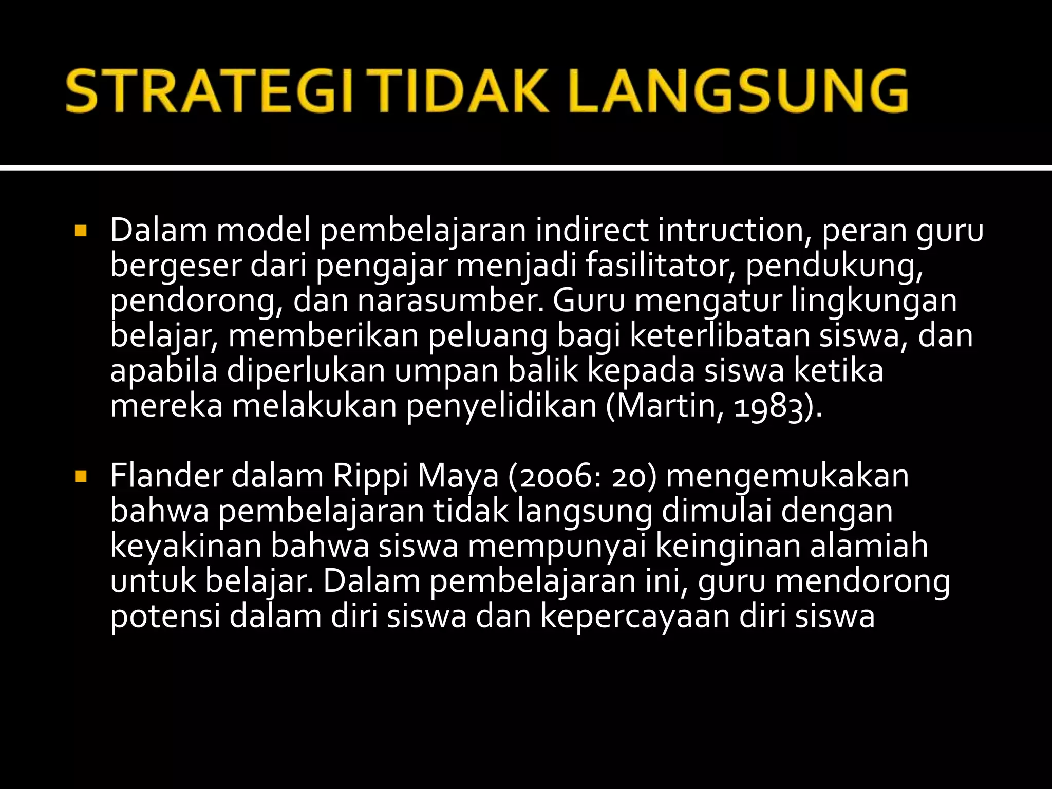  Dalam model pembelajaran indirect intruction, peran guru
bergeser dari pengajar menjadi fasilitator, pendukung,
pendorong, dan narasumber. Guru mengatur lingkungan
belajar, memberikan peluang bagi keterlibatan siswa, dan
apabila diperlukan umpan balik kepada siswa ketika
mereka melakukan penyelidikan (Martin, 1983).
 Flander dalam Rippi Maya (2006: 20) mengemukakan
bahwa pembelajaran tidak langsung dimulai dengan
keyakinan bahwa siswa mempunyai keinginan alamiah
untuk belajar. Dalam pembelajaran ini, guru mendorong
potensi dalam diri siswa dan kepercayaan diri siswa
 