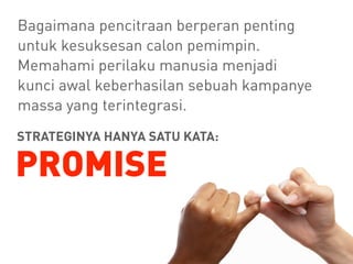 Bagaimana pencitraan berperan penting
untuk kesuksesan calon pemimpin.
Memahami perilaku manusia menjadi
kunci awal keberhasilan sebuah kampanye
massa yang terintegrasi.
STRATEGINYA HANYA SATU KATA:
PROMISE
 
