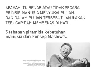 APAKAH ITU BENAR ATAU TIDAK SECARA
PRINSIP MANUSIA MENYUKAI PUJIAN.
DAN DALAM PUJIAN TERSEBUT JANJI AKAN
TERUCAP DAN MEMBEKAS DI HATI.
5 tahapan piramida kebutuhan
manusia dari konsep Maslow’s.
Maslow used the terms Physiological, Safety,
Belongingness and Love, Esteem, Self-
Actualization and Self-Transcendence needs
to describe the pattern that human
motivations generally move through.
 