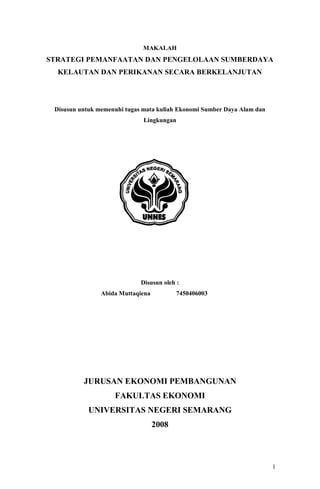 1 
MAKALAH 
STRATEGI PEMANFAATAN DAN PENGELOLAAN SUMBERDAYA 
KELAUTAN DAN PERIKANAN SECARA BERKELANJUTAN 
Disusun untuk memenuhi tugas mata kuliah Ekonomi Sumber Daya Alam dan 
Lingkungan 
Disusun oleh : 
Abida Muttaqiena 7450406003 
JURUSAN EKONOMI PEMBANGUNAN 
FAKULTAS EKONOMI 
UNIVERSITAS NEGERI SEMARANG 
2008 
 