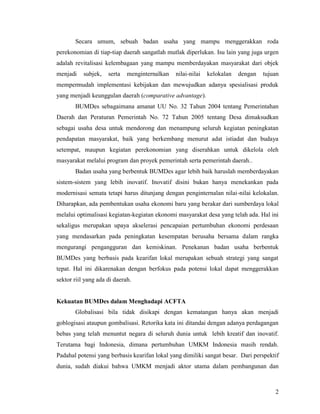 2
Secara umum, sebuah badan usaha yang mampu menggerakkan roda
perekonomian di tiap-tiap daerah sangatlah mutlak diperlukan. Isu lain yang juga urgen
adalah revitalisasi kelembagaan yang mampu memberdayakan masyarakat dari objek
menjadi subjek, serta menginternalkan nilai-nilai kelokalan dengan tujuan
mempermudah implementasi kebijakan dan mewujudkan adanya spesialisasi produk
yang menjadi keunggulan daerah (comparative advantage).
BUMDes sebagaimana amanat UU No. 32 Tahun 2004 tentang Pemerintahan
Daerah dan Peraturan Pemerintah No. 72 Tahun 2005 tentang Desa dimaksudkan
sebagai usaha desa untuk mendorong dan menampung seluruh kegiatan peningkatan
pendapatan masyarakat, baik yang berkembang menurut adat istiadat dan budaya
setempat, maupun kegiatan perekonomian yang diserahkan untuk dikelola oleh
masyarakat melalui program dan proyek pemerintah serta pemerintah daerah..
Badan usaha yang berbentuk BUMDes agar lebih baik haruslah memberdayakan
sistem-sistem yang lebih inovatif. Inovatif disini bukan hanya menekankan pada
modernisasi semata tetapi harus ditunjang dengan penginternalan nilai-nilai kelokalan.
Diharapkan, ada pembentukan usaha ekonomi baru yang berakar dari sumberdaya lokal
melalui optimalisasi kegiatan-kegiatan ekonomi masyarakat desa yang telah ada. Hal ini
sekaligus merupakan upaya akselerasi pencapaian pertumbuhan ekonomi perdesaan
yang mendasarkan pada peningkatan kesempatan berusaha bersama dalam rangka
mengurangi pengangguran dan kemiskinan. Penekanan badan usaha berbentuk
BUMDes yang berbasis pada kearifan lokal merupakan sebuah strategi yang sangat
tepat. Hal ini dikarenakan dengan berfokus pada potensi lokal dapat menggerakkan
sektor riil yang ada di daerah.
Kekuatan BUMDes dalam Menghadapi ACFTA
Globalisasi bila tidak disikapi dengan kematangan hanya akan menjadi
goblogisasi ataupun gombalisasi. Retorika kata ini ditandai dengan adanya perdagangan
bebas yang telah menuntut negara di seluruh dunia untuk lebih kreatif dan inovatif.
Terutama bagi Indonesia, dimana pertumbuhan UMKM Indonesia masih rendah.
Padahal potensi yang berbasis kearifan lokal yang dimiliki sangat besar. Dari perspektif
dunia, sudah diakui bahwa UMKM menjadi aktor utama dalam pembangunan dan
 