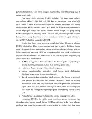 3
pertumbuhan ekonomi, tidak hanya di negara-negara sedang berkembang, tetapi juga di
negara-negara maju.
Pada tahun 2008, kontribusi UMKM terhadap PDB (atas harga berlaku)
menyumbang sekitar 55,56% dari total PDB. Dan secara sektoral, pada tahun 2008
peran UMKM di sektor pertanian, perdagangan, dan jasa-jasa cukup besar yaitu masing
masing sebesar 95,26%, 96,34%, dan 95,66%. Selain itu, UMKM turut berperan besar
dalam penyerapan tenaga kerja secara nasional. Jumlah tenaga kerja yang diserap
UMKM mencapai 90,9 juta orang atau 97,10% dari total jumlah tenaga kerja nasional.
Sebagian besar tenaga kerja tersebut terkonsentrasi pada UMKM kategori mikro yaitu
sebesar 81,74% dari total tenaga kerja UMKM.
Untaian data diatas cukup gamblang menjelaskan betapa dahsyatnya kekuatan
UMKM bila totalitas dalam penggarapannya pada level pemangku kebijakan (police
maker) dijalankan dengan sepenuh hati. Dengan demikian dalam menghadapi ACFTA,
badan usaha yang berbentuk BUMDes merupakan solusi tepat untuk pembangunan
perekonomian di Indonesia. Hal ini dikarenakan ada beberapa potensi unggulan yang
dimiliki oleh BUMDes antara lain:
a. BUMDes menggunakan bahan baku lokal dan bersifat padat karya (walaupun
dalam perkembangannya akan menuju pada teknologi pengolahan).
b. Modal kecil dengan rentang waktu produksi yang cepat
c. Mampu memaksimalkan sumberdaya lokal karena dapat dilaksanakan
diberbagai tempat sesuai dengan potensi daerah.
d. Banyak memanfaatkan sumberdaya lokal sehingga tidak banyak terpengaruh
oleh gejolak perekonomian internasional, sebaliknya dapat merangsang
pertumbuhan usaha lokal yang berdampak luas pada optimalisasi pemanfaatan
seperti lahan, hasil-hasil pertanian tambang dan bahan galian, produk sampingan
hasil hutan dll, sehingga ketergantungan pada barang-barang import relative
rendah.
e. Produk barang bervariasi dari bahan mentah sampai dengan produk akhir.
Munculnya BUMDes ini selain untuk membantu proses pemasaran juga
digunakan untuk bantuan modal. Karena BUMDes milik masyarakat yang sebagian
profitnya juga untuk penyaluran modal ke masyarakat itu sendiri. Sinergitas antara
 