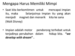 Mengapa Harus Memiliki Mimpi
• Saat kita berkomitmen untuk mencapai impian
itu, maka Selanjutnya impian itu yang akan
menjadi magnet dan menarik kita ke sana
(Walt Disney)
• Impian adalah motor pendorong terhebat untuk
terjadinya perubahan dalam hidup kita. “we
develop with dream” .
 