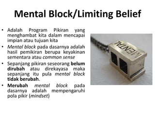 Mental Block/Limiting Belief
• Adalah Program Pikiran yang
menghambat kita dalam mencapai
impian atau tujuan kita
• Mental block pada dasarnya adalah
hasil pemikiran berupa keyakinan
sementara atau common sense
• Sepanjang pikiran seseorang belum
dirubah atau direkayasa maka
sepanjang itu pula mental block
tidak berubah.
• Merubah mental block pada
dasarnya adalah mempengaruhi
pola pikir (mindset)
 