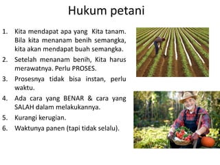 Hukum petani
1. Kita mendapat apa yang Kita tanam.
Bila kita menanam benih semangka,
kita akan mendapat buah semangka.
2. Setelah menanam benih, Kita harus
merawatnya. Perlu PROSES.
3. Prosesnya tidak bisa instan, perlu
waktu.
4. Ada cara yang BENAR & cara yang
SALAH dalam melakukannya.
5. Kurangi kerugian.
6. Waktunya panen (tapi tidak selalu).
 