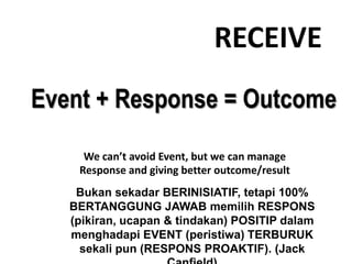 RECEIVE
Event + Response = Outcome
Bukan sekadar BERINISIATIF, tetapi 100%
BERTANGGUNG JAWAB memilih RESPONS
(pikiran, ucapan & tindakan) POSITIP dalam
menghadapi EVENT (peristiwa) TERBURUK
sekali pun (RESPONS PROAKTIF). (Jack
We can’t avoid Event, but we can manage
Response and giving better outcome/result
 