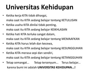 Universitas Kehidupan
• Ketika kerja KITA tidak dihargai,
maka saat itu KITA sedang belajar tentang KETULUSAN
• Ketika usaha KITA dinilai tidak penting,
maka saat itu KITA sedang belajar KEIKHLASAN
• Ketika hati KITA terluka sangat dalam,
maka saat itu KITA sedang belajar tentang MEMAAFKAN
• Ketika KITA harus lelah dan kecewa,
maka saat itu KITA sedang belajar tentang KESUNGGUHAN
• Ketika KITA merasa sepi dan sendiri,
maka saat itu KITA sedang belajar tentang KETANGGUHAN
• Tetap semangat... Tetap tersenyum... Terus belajar...
karena bumi ini adalah UNIVERSITAS KEHIDUPAN...!
 
